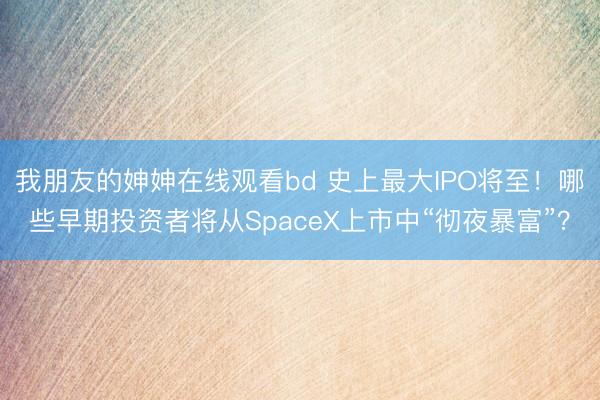 我朋友的妽妽在线观看bd 史上最大IPO将至！哪些早期投资者将从SpaceX上市中“彻夜暴富”？