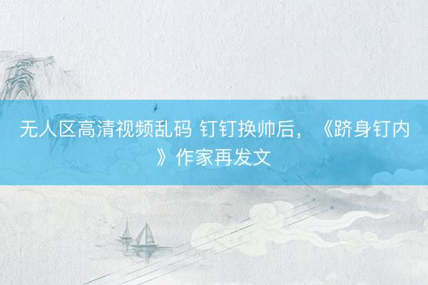 无人区高清视频乱码 钉钉换帅后，《跻身钉内》作家再发文