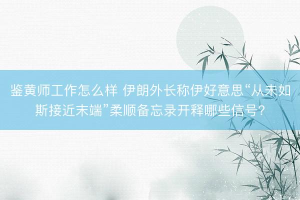 鉴黄师工作怎么样 伊朗外长称伊好意思“从未如斯接近末端”柔顺备忘录开释哪些信号?