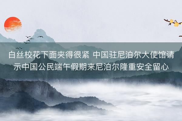 白丝校花下面夹得很紧 中国驻尼泊尔大使馆请示中国公民端午假期来尼泊尔隆重安全留心