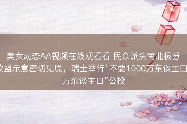 美女动态AA视频在线观看看 民众派头南北极分化，欧盟示意密切见原，瑞士举行“不要1000万东谈主口”公投