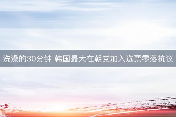 洗澡的30分钟 韩国最大在朝党加入选票零落抗议