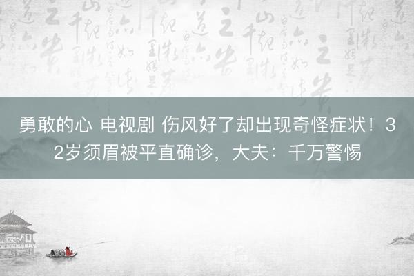 勇敢的心 电视剧 伤风好了却出现奇怪症状！32岁须眉被平直确诊，大夫：千万警惕