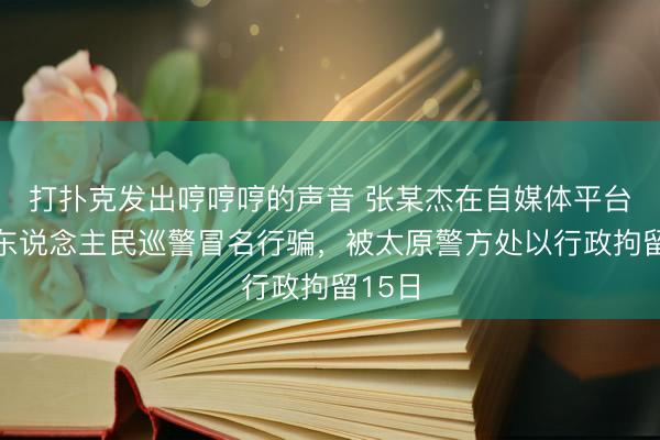 打扑克发出哼哼哼的声音 张某杰在自媒体平台冒充东说念主民巡警冒名行骗，被太原警方处以行政拘留15日