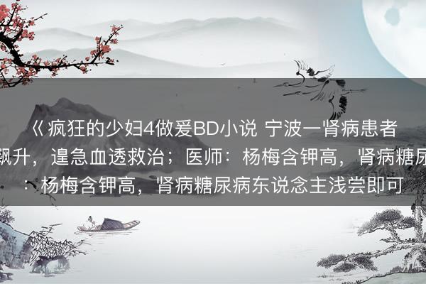 巜疯狂的少妇4做爰BD小说 宁波一肾病患者过量食用杨梅致血钾飙升，遑急血透救治；医师：杨梅含钾高，肾病糖尿病东说念主浅尝即可