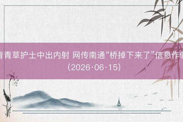 青青草护士中出内射 网传南通“桥掉下来了”信息作假（2026·06·15）