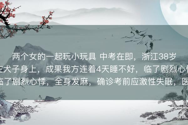 两个女的一起玩小玩具 中考在即，浙江38岁姆妈沿途心念念皆扑在犬子身上，成果我方连着4天睡不好，临了剧烈心悸，全身发麻，确诊考前应激性失眠，医师：太过蹙悚