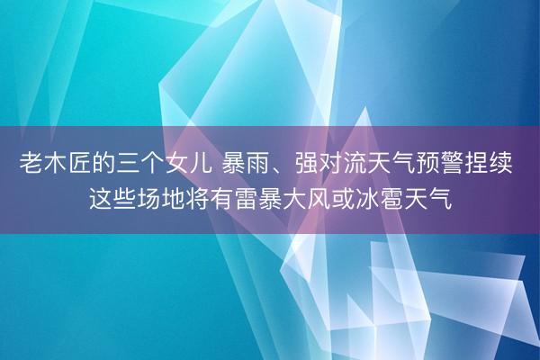 老木匠的三个女儿 暴雨、强对流天气预警捏续 这些场地将有雷暴大风或冰雹天气