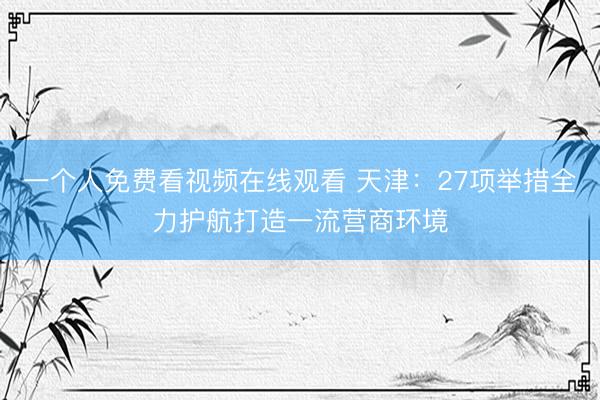 一个人免费看视频在线观看 天津：27项举措全力护航打造一流营商环境