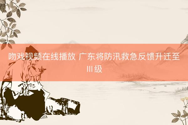 吻戏视频在线播放 广东将防汛救急反馈升迁至Ⅲ级