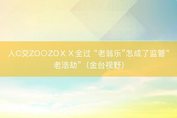 人C交ZO○ZOⅩⅩ全过 “老翁乐”怎成了监管“老浩劫”（金台视野）