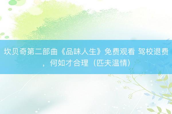 坎贝奇第二部曲《品味人生》免费观看 驾校退费，何如才合理（匹夫温情）