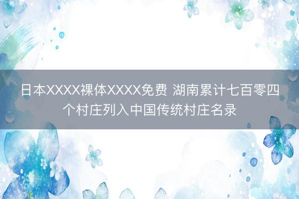 日本XXXX裸体XXXX免费 湖南累计七百零四个村庄列入中国传统村庄名录