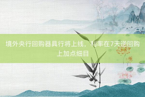 境外央行回购器具行将上线，利率在7天逆回购上加点细目