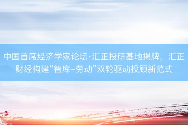 中国首席经济学家论坛·汇正投研基地揭牌,汇正财经构建“智库+劳动”双轮驱动投顾新范式