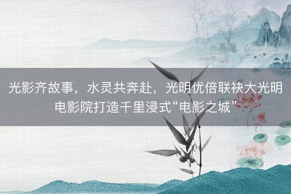光影齐故事，水灵共奔赴，光明优倍联袂大光明电影院打造千里浸式“电影之城”