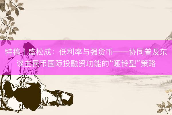 特稿｜盛松成：低利率与强货币——协同普及东谈主民币国际投融资功能的“哑铃型”策略
