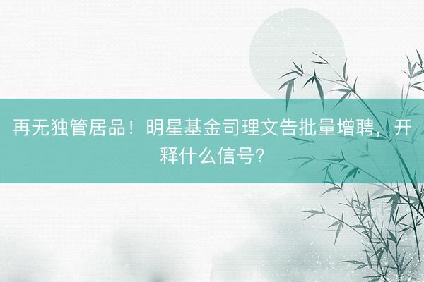再无独管居品！明星基金司理文告批量增聘，开释什么信号？