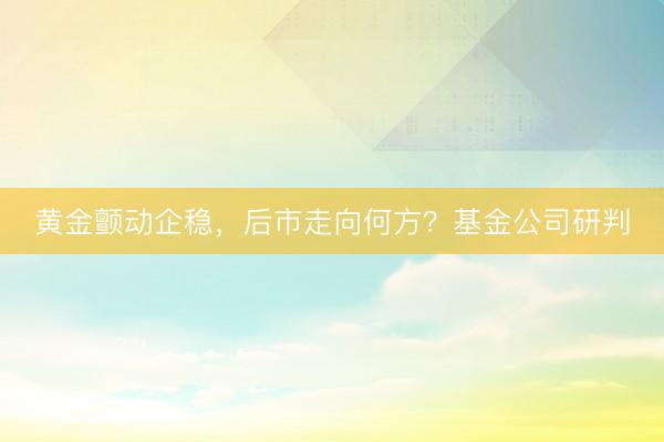 黄金颤动企稳，后市走向何方？基金公司研判