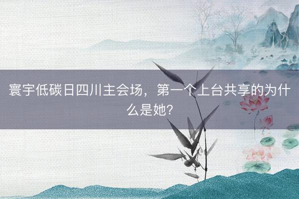 寰宇低碳日四川主会场，第一个上台共享的为什么是她？