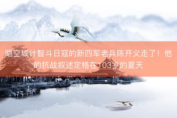 唱空城计智斗日寇的新四军老兵陈开义走了！他的抗战叙述定格在103岁的夏天
