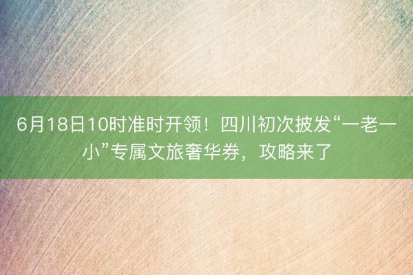 6月18日10时准时开领！四川初次披发“一老一小”专属文旅奢华券，攻略来了