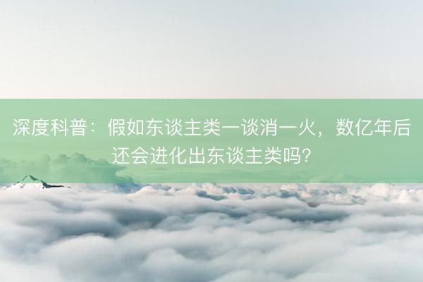 深度科普：假如东谈主类一谈消一火，数亿年后还会进化出东谈主类吗？