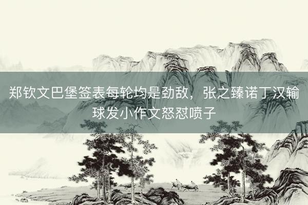 郑钦文巴堡签表每轮均是劲敌，张之臻诺丁汉输球发小作文怒怼喷子