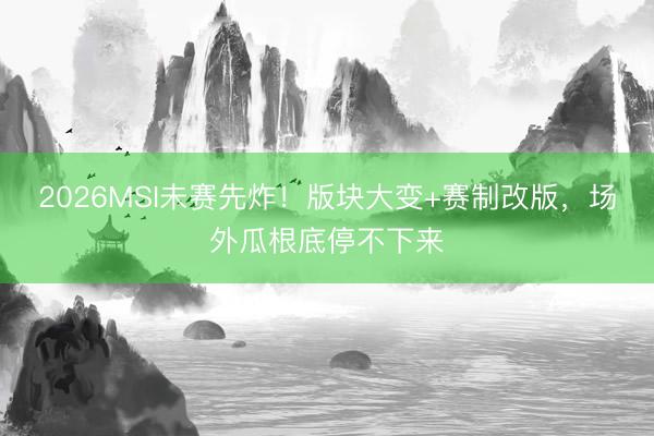 2026MSI未赛先炸！版块大变+赛制改版，场外瓜根底停不下来