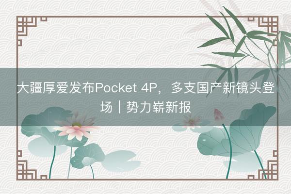 大疆厚爱发布Pocket 4P，多支国产新镜头登场｜势力崭新报