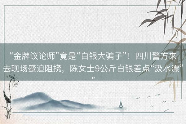 “金牌议论师”竟是“白银大骗子”！四川警方来去现场蹙迫阻挠，陈女士9公斤白银差点“汲水漂”