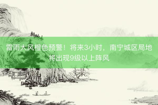 雷雨大风橙色预警！将来3小时，南宁城区局地将出现9级以上阵风