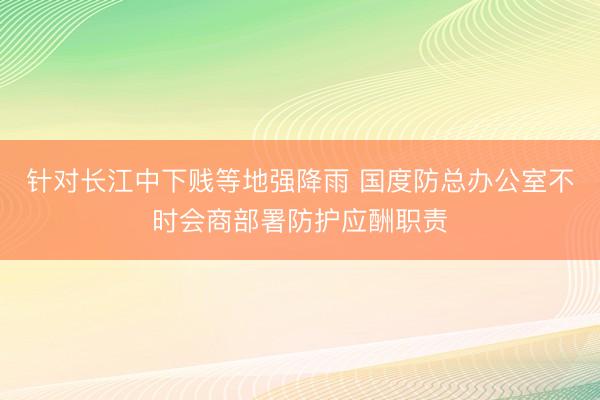 针对长江中下贱等地强降雨 国度防总办公室不时会商部署防护应酬职责