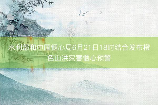 水利部和中国惬心局6月21日18时结合发布橙色山洪灾害惬心预警