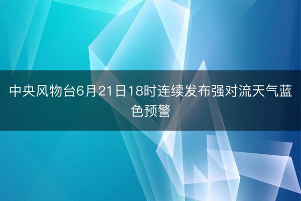 中央风物台6月21日18时连续发布强对流天气蓝色预警