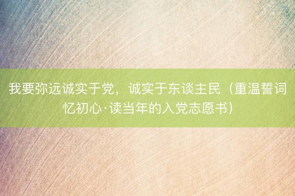 我要弥远诚实于党，诚实于东谈主民（重温誓词忆初心·读当年的入党志愿书）