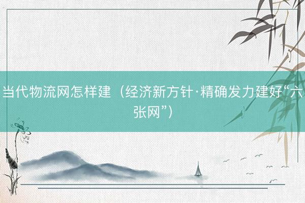当代物流网怎样建（经济新方针·精确发力建好“六张网”）