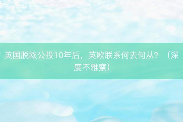 英国脱欧公投10年后，英欧联系何去何从？（深度不雅察）