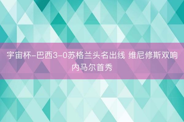 宇宙杯-巴西3-0苏格兰头名出线 维尼修斯双响内马尔首秀